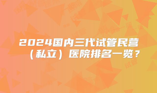 2024国内三代试管民营（私立）医院排名一览？