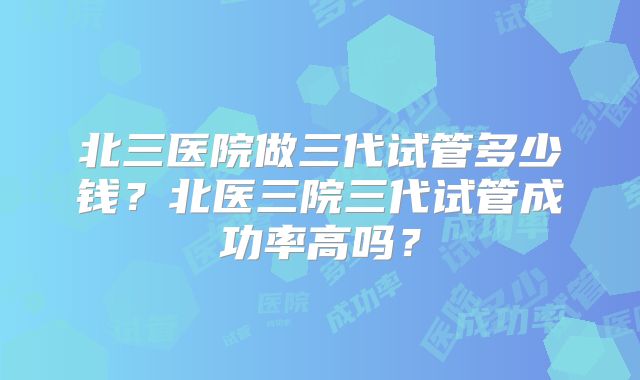 北三医院做三代试管多少钱？北医三院三代试管成功率高吗？