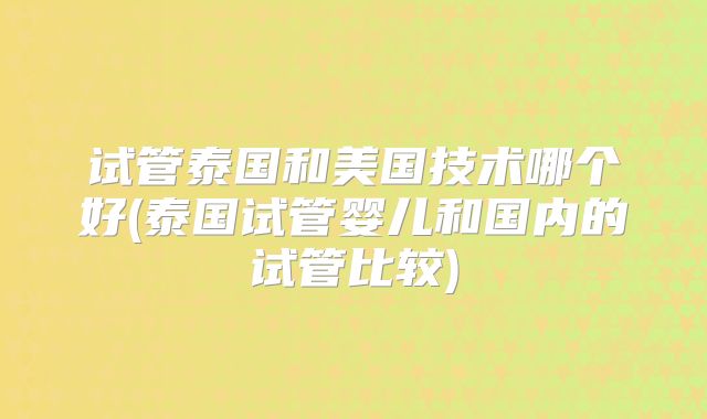 试管泰国和美国技术哪个好(泰国试管婴儿和国内的试管比较)