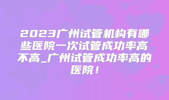 2023广州试管机构有哪些医院一次试管成功率高不高_广州试管成功率高的医院！