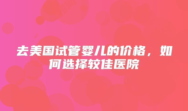 去美国试管婴儿的价格,如何选择较佳医院