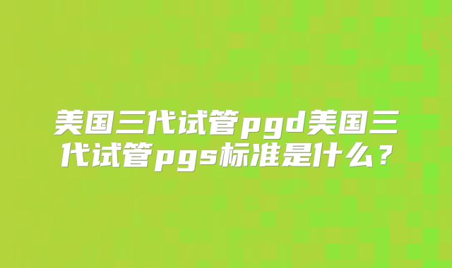美国三代试管pgd美国三代试管pgs标准是什么？