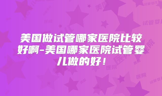 美国做试管哪家医院比较好啊-美国哪家医院试管婴儿做的好！
