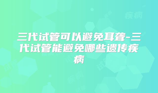三代试管可以避免耳聋-三代试管能避免哪些遗传疾病