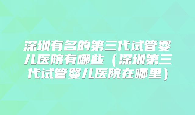 深圳有名的第三代试管婴儿医院有哪些(深圳第三代试管婴儿医院在哪里)