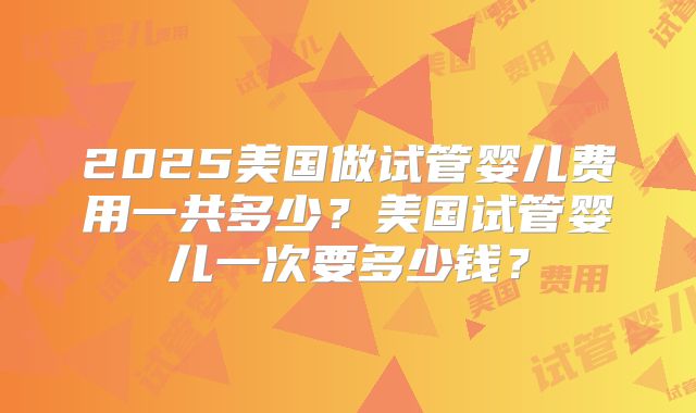 2025美国做试管婴儿费用一共多少？美国试管婴儿一次要多少钱？