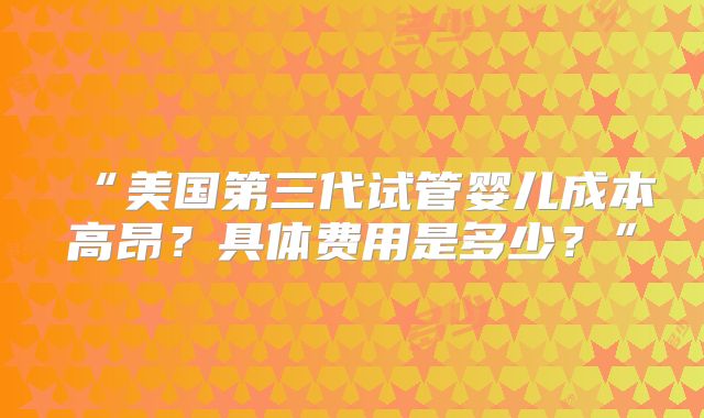“美国第三代试管婴儿成本高昂？具体费用是多少？”