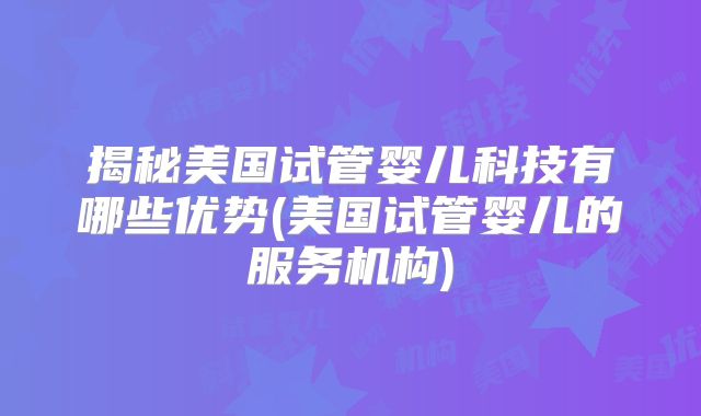 揭秘美国试管婴儿科技有哪些优势(美国试管婴儿的服务机构)