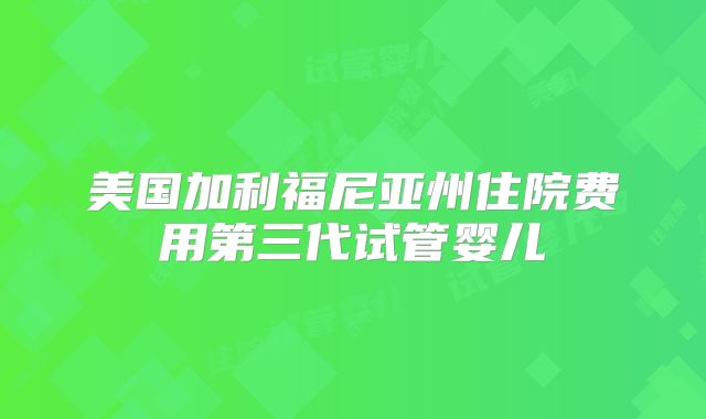 美国加利福尼亚州住院费用第三代试管婴儿