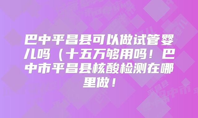 巴中平昌县可以做试管婴儿吗（十五万够用吗！巴中市平昌县核酸检测在哪里做！