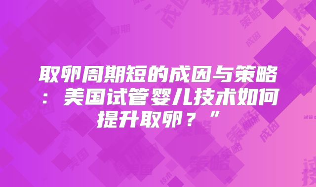 取卵周期短的成因与策略：美国试管婴儿技术如何提升取卵？”
