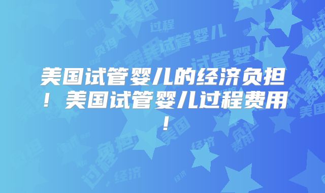 美国试管婴儿的经济负担！美国试管婴儿过程费用！