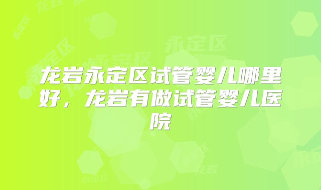 龙岩永定区试管婴儿哪里好,龙岩有做试管婴儿医院