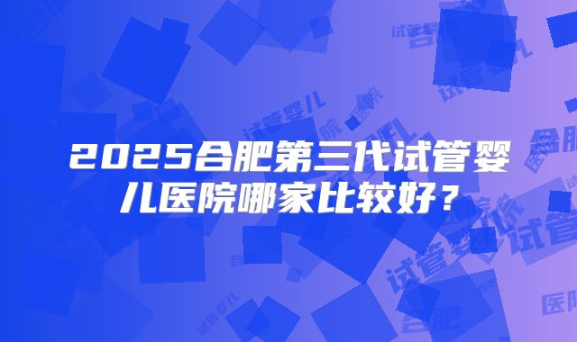 2025合肥第三代试管婴儿医院哪家比较好？