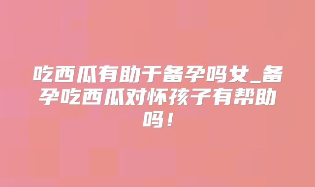 吃西瓜有助于备孕吗女_备孕吃西瓜对怀孩子有帮助吗！