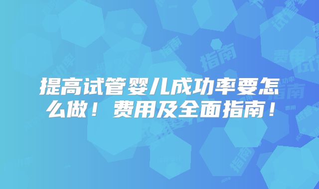 提高试管婴儿成功率要怎么做!费用及全面指南!