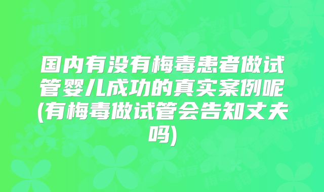 国内有没有梅毒患者做试管婴儿成功的真实案例呢(有梅毒做试管会告知丈夫吗)