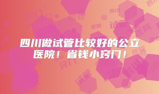 四川做试管比较好的公立医院！省钱小窍门！