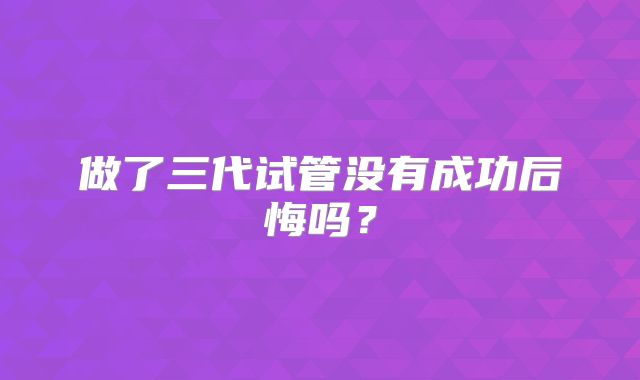 做了三代试管没有成功后悔吗？