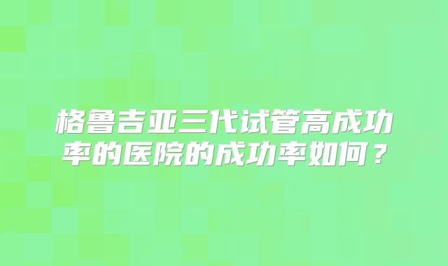 格鲁吉亚三代试管高成功率的医院的成功率如何？