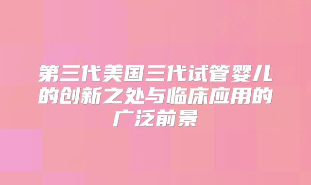 第三代美国三代试管婴儿的创新之处与临床应用的广泛前景