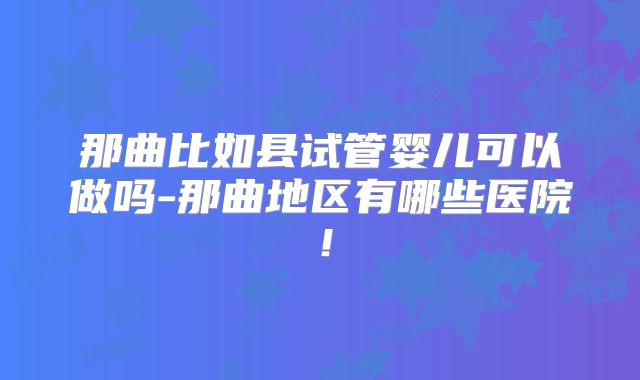 那曲比如县试管婴儿可以做吗-那曲地区有哪些医院！