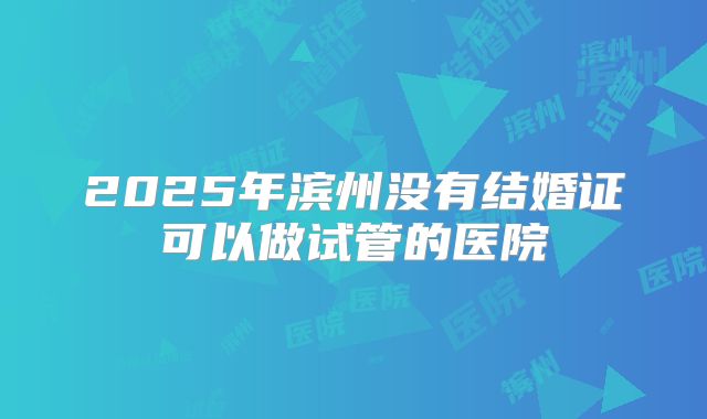 2025年滨州没有结婚证可以做试管的医院
