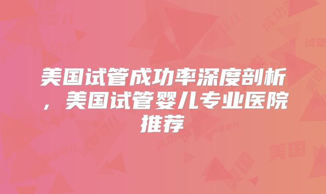 美国试管成功率深度剖析，美国试管婴儿专业医院推荐