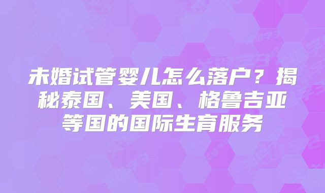 未婚试管婴儿怎么落户？揭秘泰国、美国、格鲁吉亚等国的国际生育服务