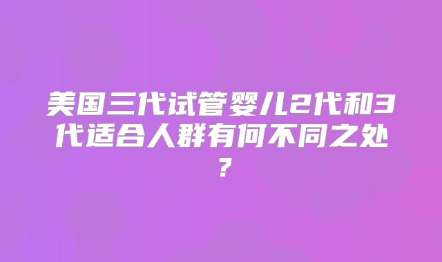 美国三代试管婴儿2代和3代适合人群有何不同之处?