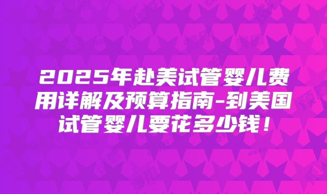 2025年赴美试管婴儿费用详解及预算指南-到美国试管婴儿要花多少钱！