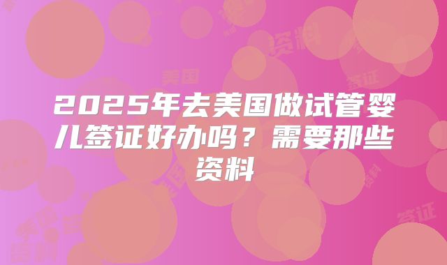 2025年去美国做试管婴儿签证好办吗？需要那些资料