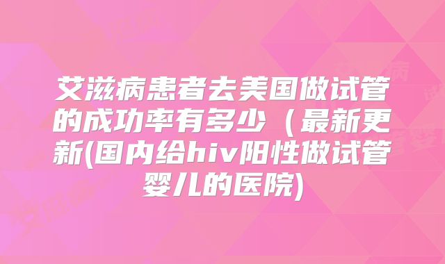 艾滋病患者去美国做试管的成功率有多少(最新更新(国内给hiv阳性做试管婴儿的医院)