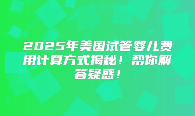 2025年美国试管婴儿费用计算方式揭秘!帮你解答疑惑!