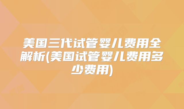 美国三代试管婴儿费用全解析(美国试管婴儿费用多少费用)