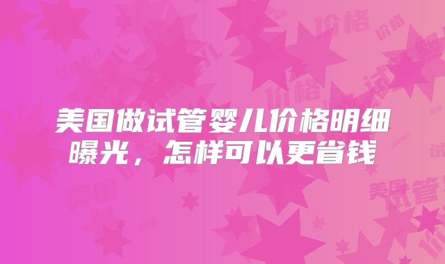 美国做试管婴儿价格明细曝光，怎样可以更省钱
