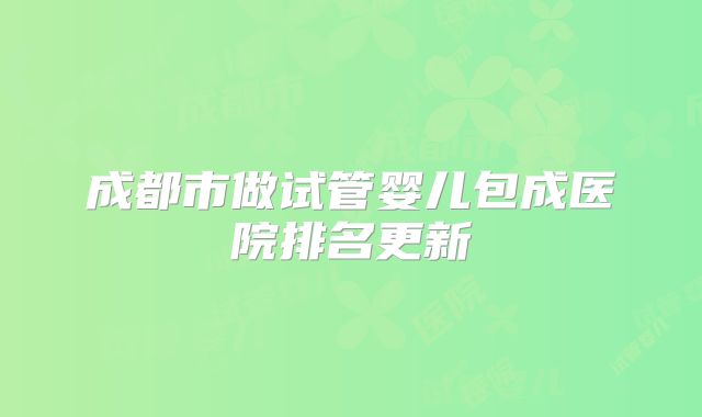 成都市做试管婴儿包成医院排名更新