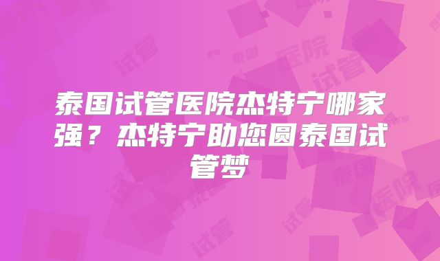 泰国试管医院杰特宁哪家强？杰特宁助您圆泰国试管梦