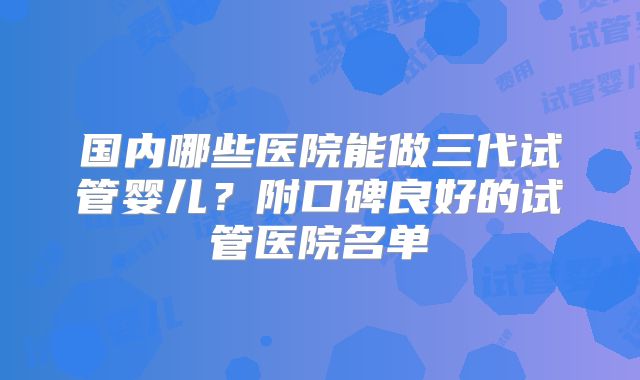 国内哪些医院能做三代试管婴儿？附口碑良好的试管医院名单