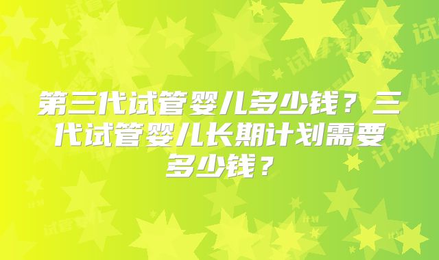 第三代试管婴儿多少钱？三代试管婴儿长期计划需要多少钱？