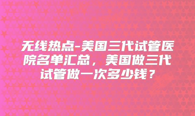 无线热点-美国三代试管医院名单汇总，美国做三代试管做一次多少钱？