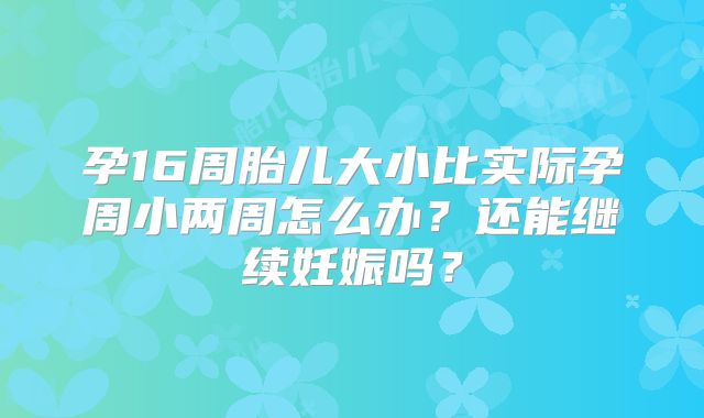 孕16周胎儿大小比实际孕周小两周怎么办？还能继续妊娠吗？