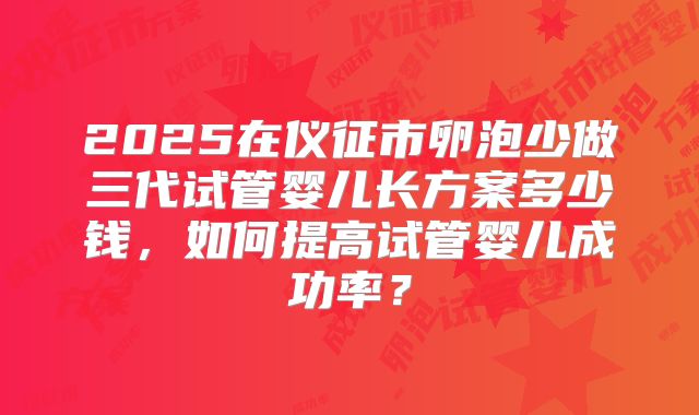 2025在仪征市卵泡少做三代试管婴儿长方案多少钱，如何提高试管婴儿成功率？