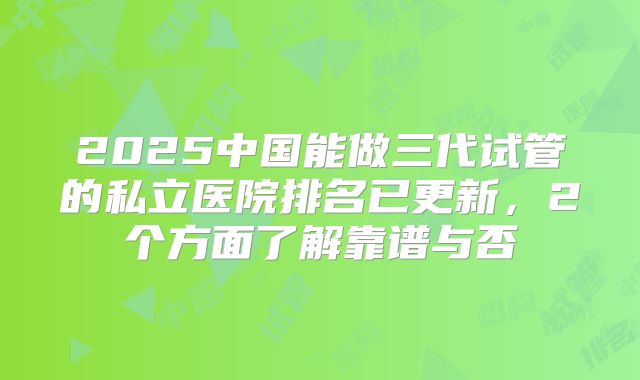 2025中国能做三代试管的私立医院排名已更新，2个方面了解靠谱与否