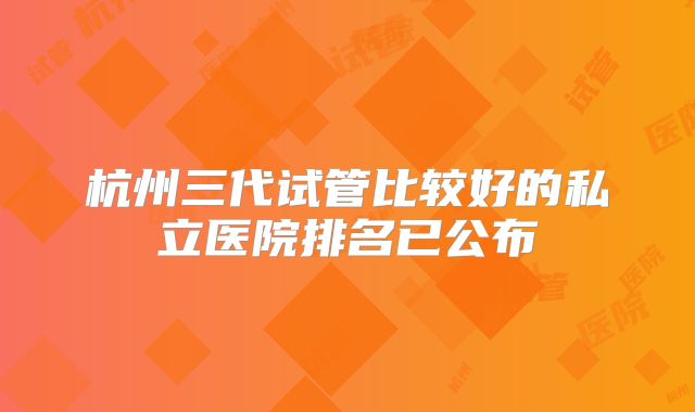 杭州三代试管比较好的私立医院排名已公布