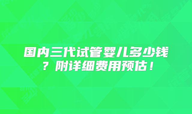 国内三代试管婴儿多少钱?附详细费用预估!
