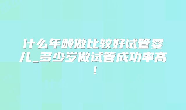 什么年龄做比较好试管婴儿_多少岁做试管成功率高！