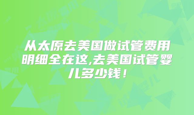 从太原去美国做试管费用明细全在这,去美国试管婴儿多少钱！