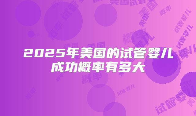 2025年美国的试管婴儿成功概率有多大