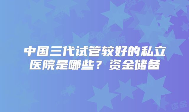 中国三代试管较好的私立医院是哪些？资金储备